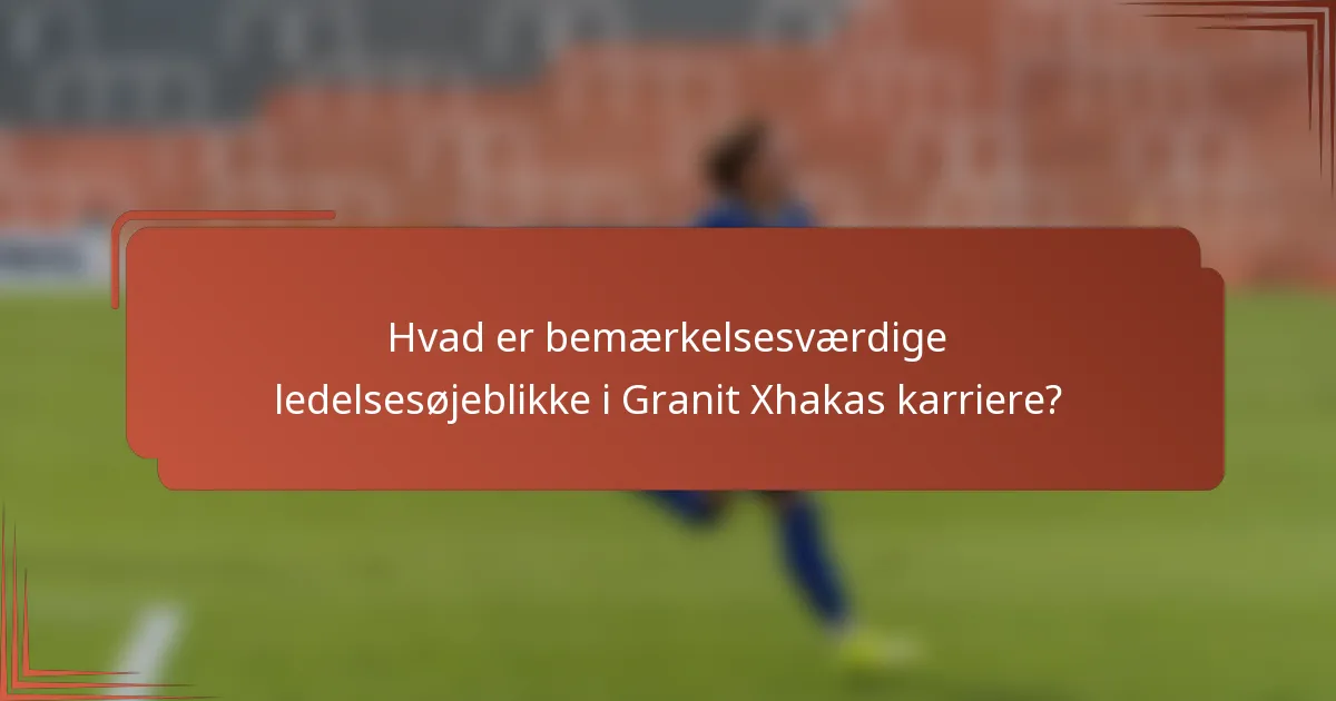Hvad er bemærkelsesværdige ledelsesøjeblikke i Granit Xhakas karriere?