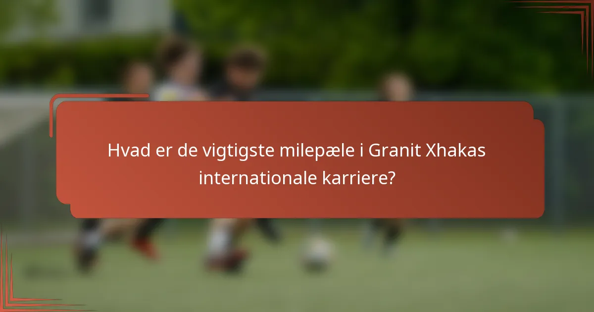 Hvad er de vigtigste milepæle i Granit Xhakas internationale karriere?