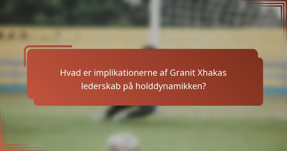 Hvad er implikationerne af Granit Xhakas lederskab på holddynamikken?