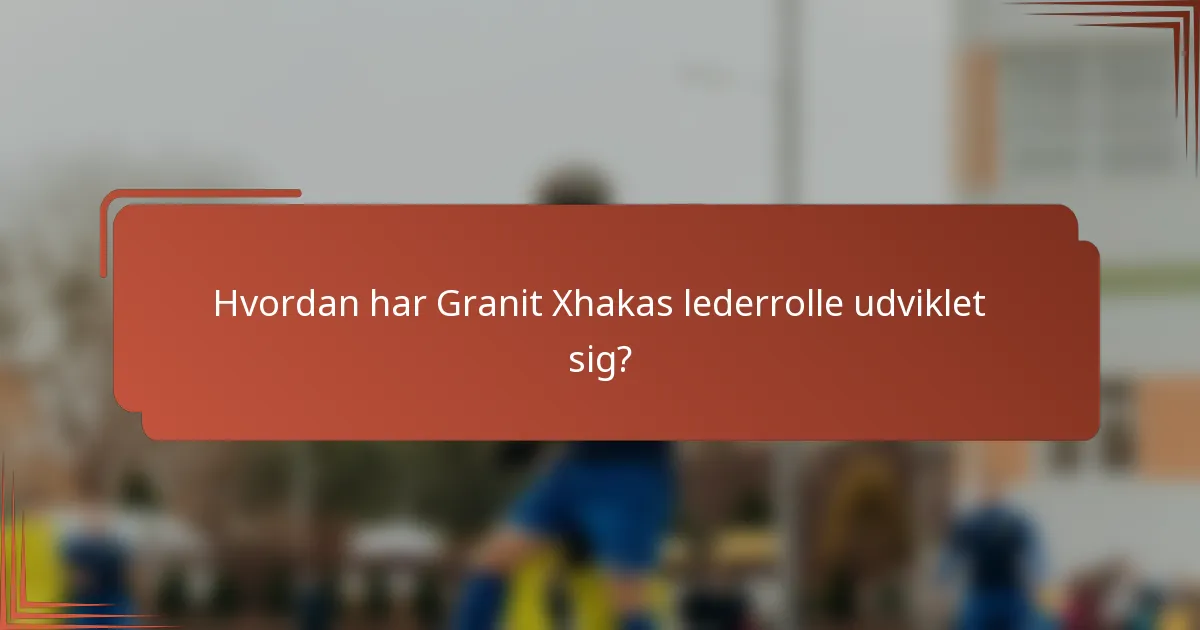 Hvordan har Granit Xhakas lederrolle udviklet sig?